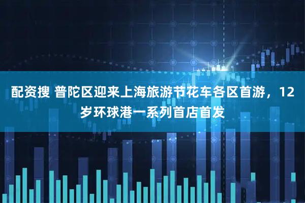 配资搜 普陀区迎来上海旅游节花车各区首游，12岁环球港一系列首店首发