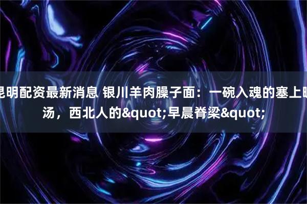 昆明配资最新消息 银川羊肉臊子面：一碗入魂的塞上暖汤，西北人的"早晨脊梁"