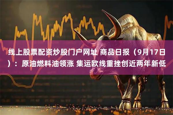 线上股票配资炒股门户网址 商品日报（9月17日）：原油燃料油领涨 集运欧线重挫创近两年新低