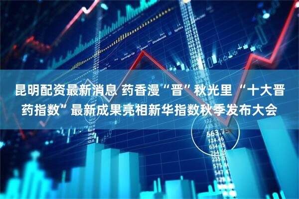 昆明配资最新消息 药香漫“晋”秋光里 “十大晋药指数”最新成果亮相新华指数秋季发布大会