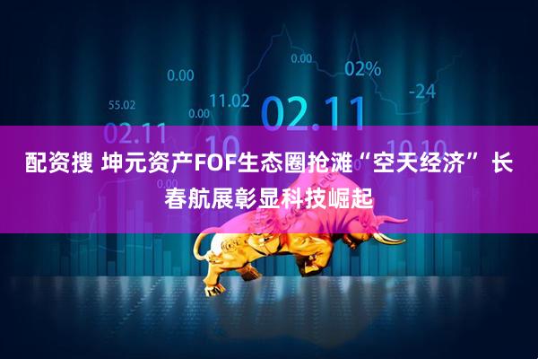 配资搜 坤元资产FOF生态圈抢滩“空天经济” 长春航展彰显科技崛起