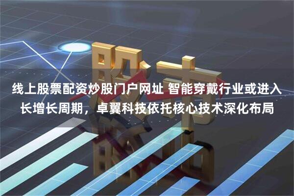 线上股票配资炒股门户网址 智能穿戴行业或进入长增长周期，卓翼科技依托核心技术深化布局