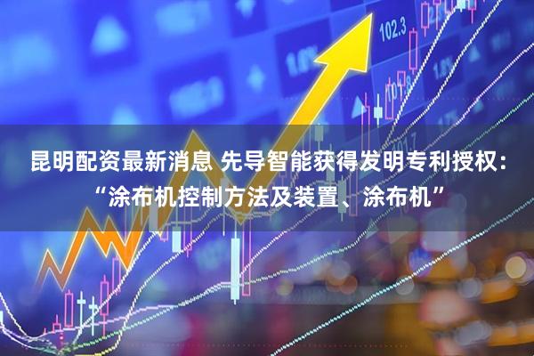 昆明配资最新消息 先导智能获得发明专利授权：“涂布机控制方法及装置、涂布机”
