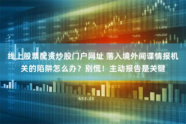 线上股票配资炒股门户网址 落入境外间谍情报机关的陷阱怎么办？别慌！主动报告是关键