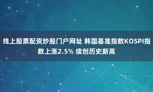 线上股票配资炒股门户网址 韩国基准指数KOSPI指数上涨2.5% 续创历史新高
