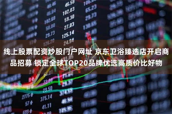 线上股票配资炒股门户网址 京东卫浴臻选店开启商品招募 锁定全球TOP20品牌优选高质价比好物