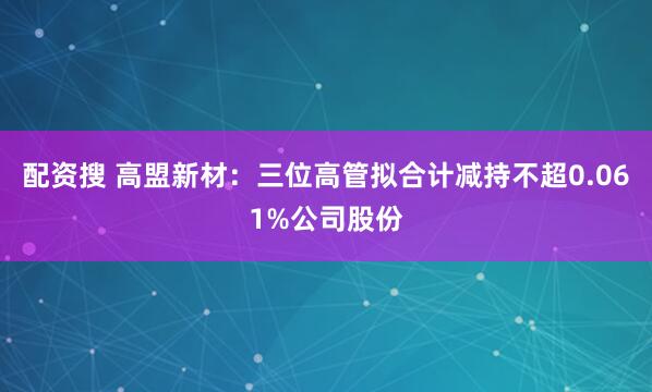 配资搜 高盟新材：三位高管拟合计减持不超0.061%公司股份