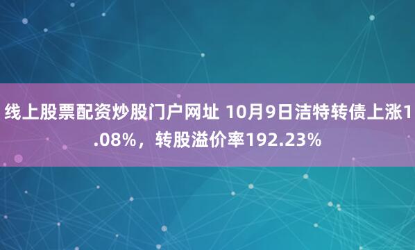线上股票配资炒股门户网址 10月9日洁特转债上涨1.08%,转股溢价率192.23%