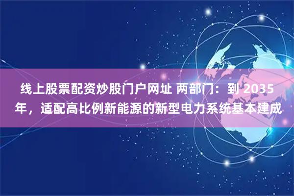 线上股票配资炒股门户网址 两部门：到 2035 年，适配高比例新能源的新型电力系统基本建成