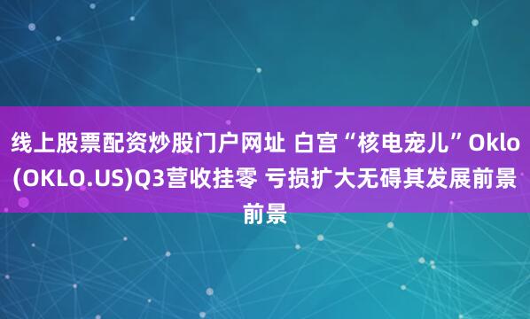 线上股票配资炒股门户网址 白宫“核电宠儿”Oklo(OKLO.US)Q3营收挂零 亏损扩大无碍其发展前景
