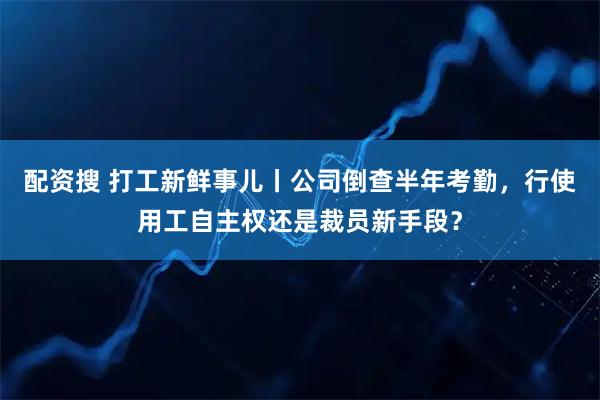 配资搜 打工新鲜事儿丨公司倒查半年考勤，行使用工自主权还是裁员新手段？