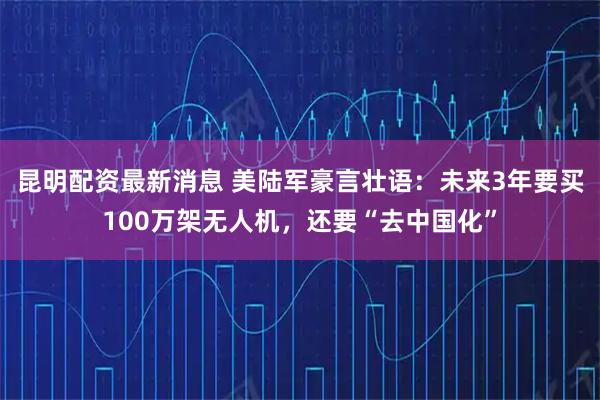 昆明配资最新消息 美陆军豪言壮语：未来3年要买100万架无人机，还要“去中国化”