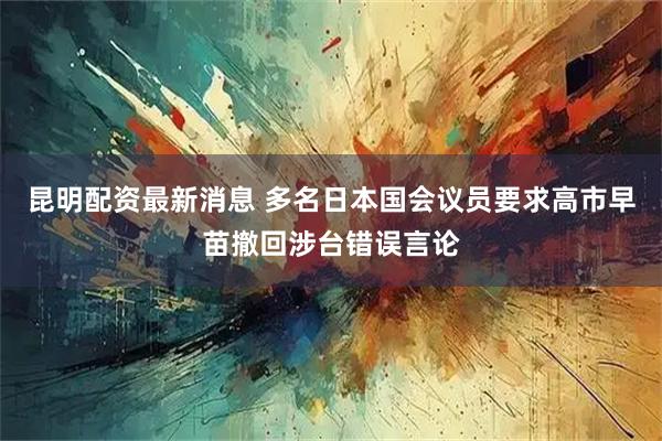 昆明配资最新消息 多名日本国会议员要求高市早苗撤回涉台错误言论