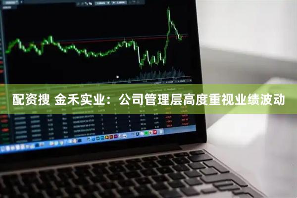配资搜 金禾实业：公司管理层高度重视业绩波动
