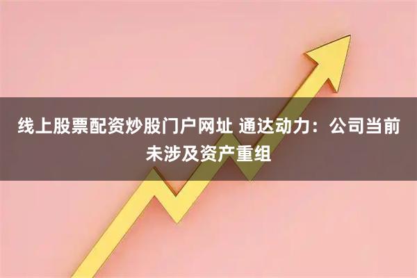 线上股票配资炒股门户网址 通达动力：公司当前未涉及资产重组