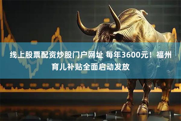 线上股票配资炒股门户网址 每年3600元！福州育儿补贴全面启动发放