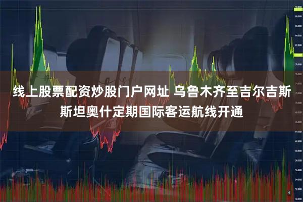 线上股票配资炒股门户网址 乌鲁木齐至吉尔吉斯斯坦奥什定期国际客运航线开通